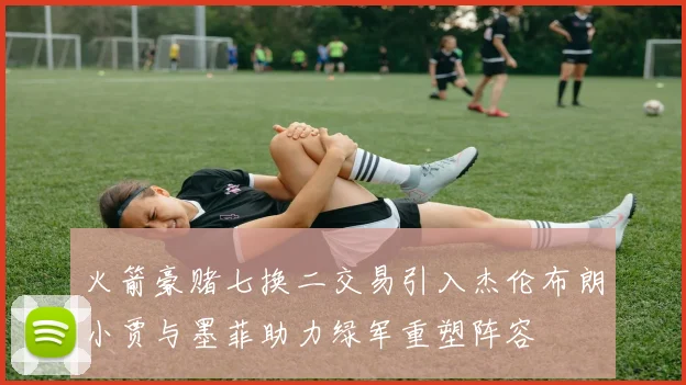 火箭豪赌七换二交易引入杰伦布朗小贾与墨菲助力绿军重塑阵容