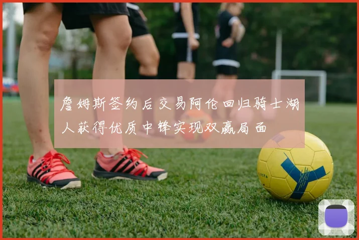 詹姆斯签约后交易阿伦回归骑士湖人获得优质中锋实现双赢局面