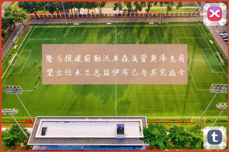隆戈报道前勒沃库森高管奥泽克有望出任米兰总监伊布已与其完成会面
