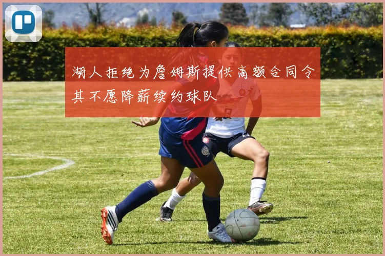 湖人拒绝为詹姆斯提供高额合同令其不愿降薪续约球队
